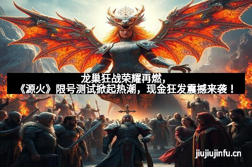 龙巢狂战荣耀再燃，《源火》限号测试掀起热潮，现金狂发震撼来袭！